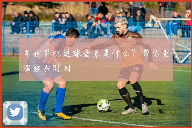 年世界杯进球音乐是什么？带你重温经典时刻