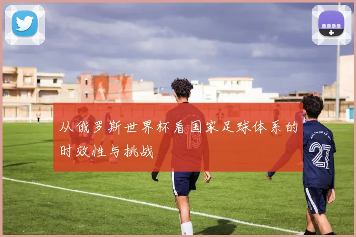 从俄罗斯世界杯看国家足球体系的时效性与挑战