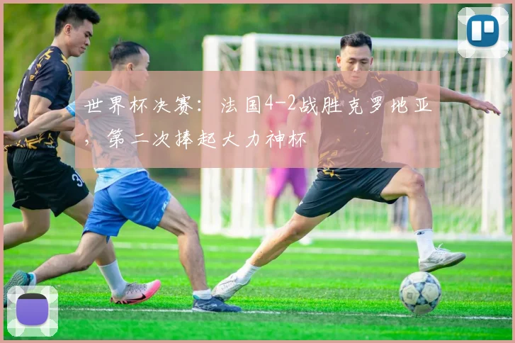 世界杯决赛：法国4-2战胜克罗地亚，第二次捧起大力神杯