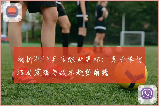 剖析2018乒乓球世界杯：男子单打格局震荡与战术趋势前瞻