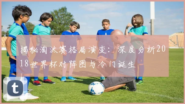揭秘淘汰赛格局演变：深度分析2018世界杯对阵图与冷门诞生