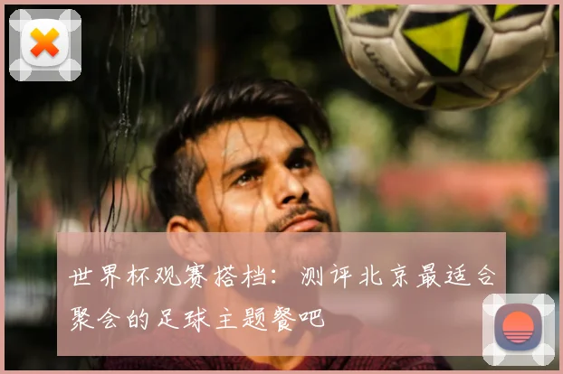 世界杯观赛搭档：测评北京最适合聚会的足球主题餐吧