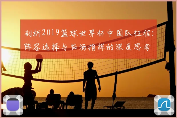 剖析2019篮球世界杯中国队征程：阵容选择与临场指挥的深度思考