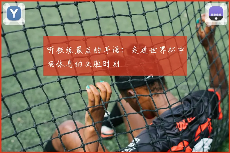 听教练最后的耳语：走进世界杯中场休息的决胜时刻