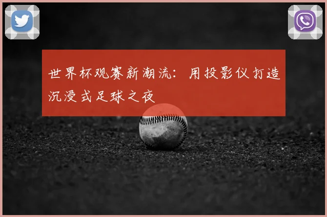 世界杯观赛新潮流：用投影仪打造沉浸式足球之夜