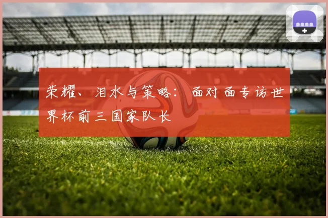 荣耀、泪水与策略：面对面专访世界杯前三国家队长