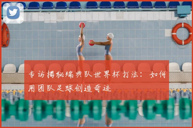 专访揭秘瑞典队世界杯打法：如何用团队足球创造奇迹