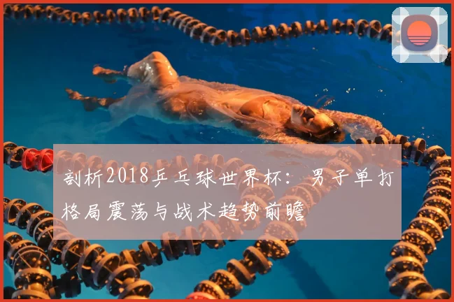 剖析2018乒乓球世界杯：男子单打格局震荡与战术趋势前瞻